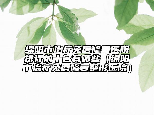 绵阳市治疗兔唇修复医院排行前十名有哪些（绵阳市治疗兔唇修复整形医院）