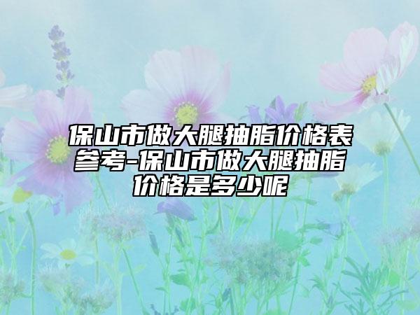 保山市做大腿抽脂价格表参考-保山市做大腿抽脂价格是多少呢