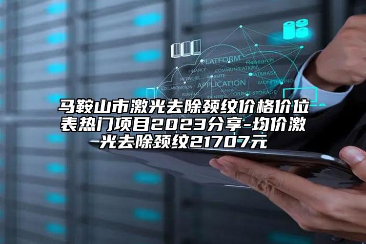 马鞍山市激光去除颈纹价格价位表热门项目2023分享-均价激光去除颈纹21707元