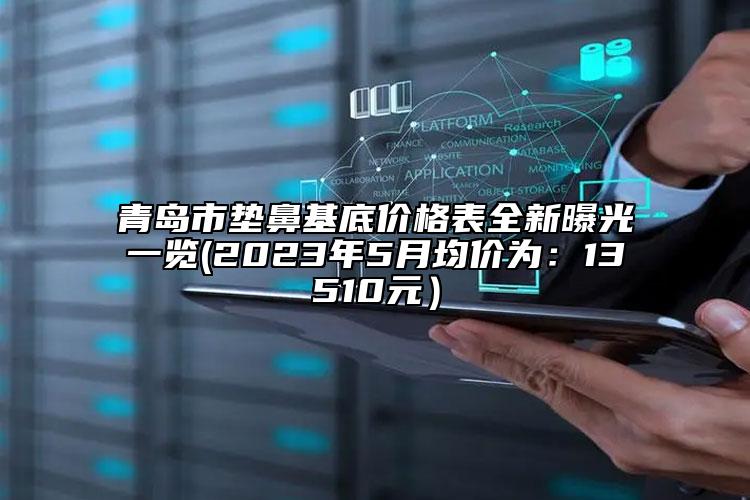 青岛市垫鼻基底价格表全新曝光一览(2023年5月均价为：13510元）