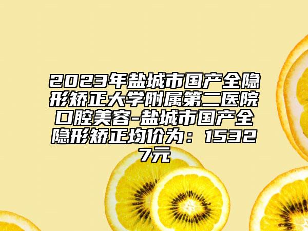 2023年盐城市国产全隐形矫正大学附属第二医院口腔美容-盐城市国产全隐形矫正均价为：15327元