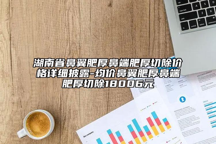 湖南省鼻翼肥厚鼻端肥厚切除价格详细披露-均价鼻翼肥厚鼻端肥厚切除18006元