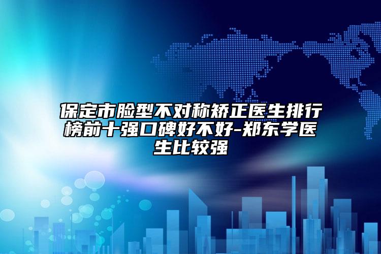 保定市脸型不对称矫正医生排行榜前十强口碑好不好-郑东学医生比较强