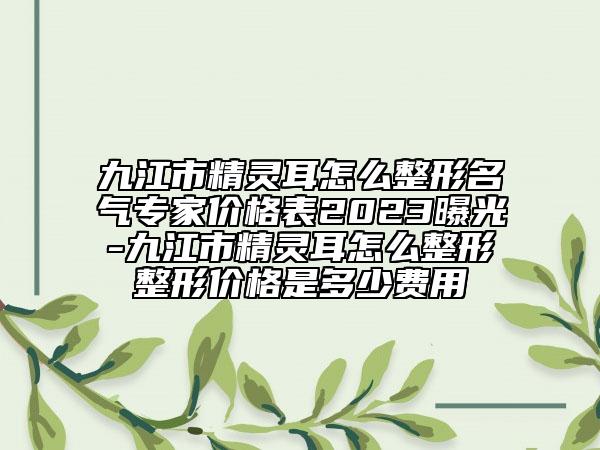 九江市精灵耳怎么整形名气专家价格表2023曝光-九江市精灵耳怎么整形整形价格是多少费用