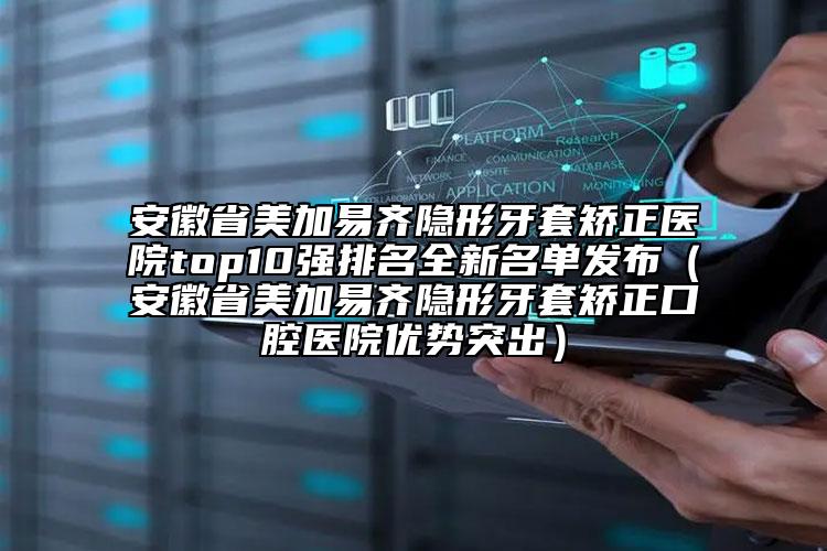 安徽省美加易齐隐形牙套矫正医院top10强排名全新名单发布（安徽省美加易齐隐形牙套矫正口腔医院优势突出）