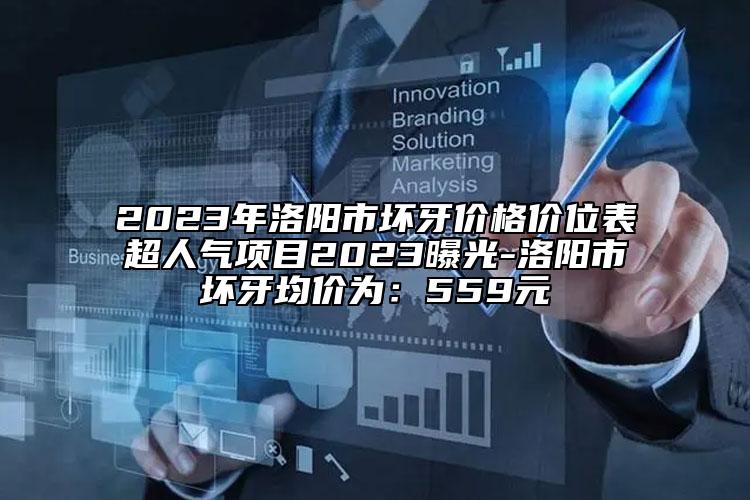 2023年洛阳市坏牙价格价位表超人气项目2023曝光-洛阳市坏牙均价为：559元