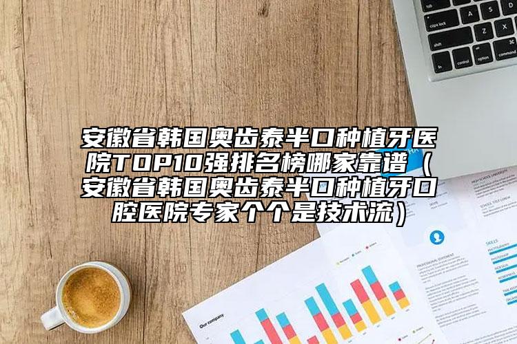 安徽省韩国奥齿泰半口种植牙医院TOP10强排名榜哪家靠谱（安徽省韩国奥齿泰半口种植牙口腔医院专家个个是技术流）