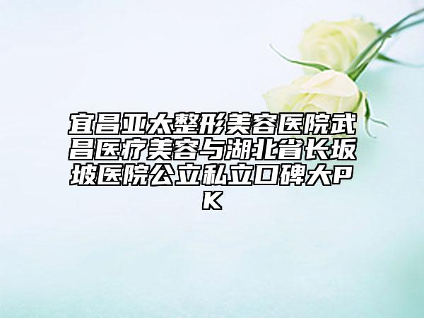 宜昌亚太整形美容医院武昌医疗美容与湖北省长坂坡医院公立私立口碑大PK