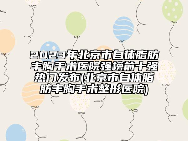 2023年北京市自体脂肪丰胸手术医院强榜前十强热门发布(北京市自体脂肪丰胸手术整形医院)