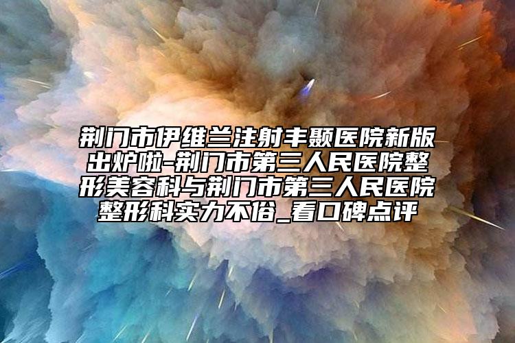 荆门市伊维兰注射丰颞医院新版出炉啦-荆门市第三人民医院整形美容科与荆门市第三人民医院整形科实力不俗_看口碑点评