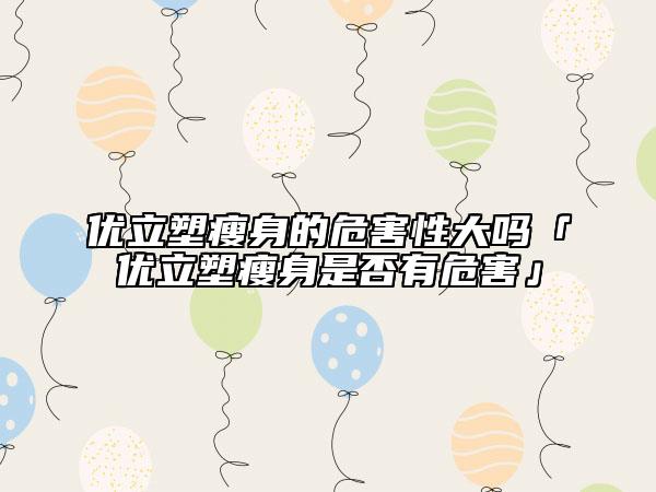 优立塑瘦身的危害性大吗「优立塑瘦身是否有危害」