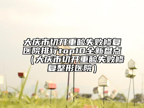 大庆市切开重睑失败修复医院排行top10全新盘点（大庆市切开重睑失败修复整形医院）