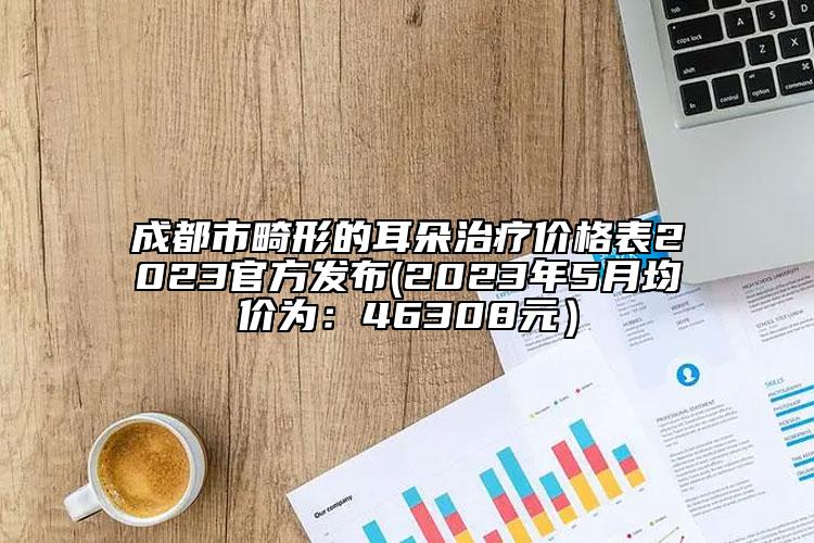 成都市畸形的耳朵治疗价格表2023官方发布(2023年5月均价为：46308元）