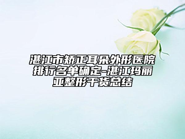 湛江市矫正耳朵外形医院排行名单确定-湛江玛丽亚整形干货总结