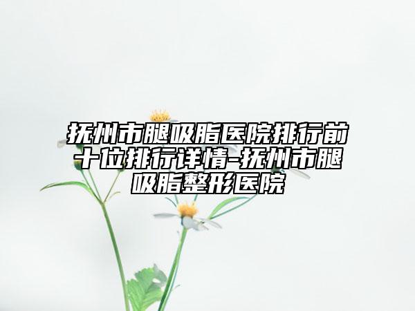 抚州市腿吸脂医院排行前十位排行详情-抚州市腿吸脂整形医院