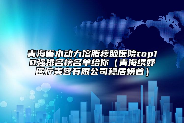 青海省水动力溶脂瘦脸医院top10强排名榜名单给你（青海绣妤医疗美容有限公司稳居榜首）