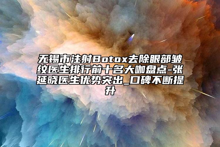 无锡市注射Botox去除眼部皱纹医生排行前十名大咖盘点-张延晓医生优势突出_口碑不断提升