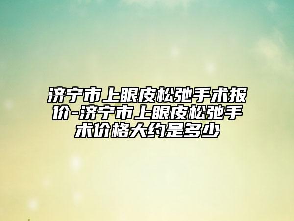 济宁市上眼皮松弛手术报价-济宁市上眼皮松弛手术价格大约是多少