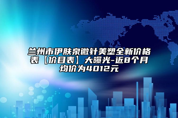 兰州市伊肤泉微针美塑全新价格表【价目表】大曝光-近8个月均价为4012元