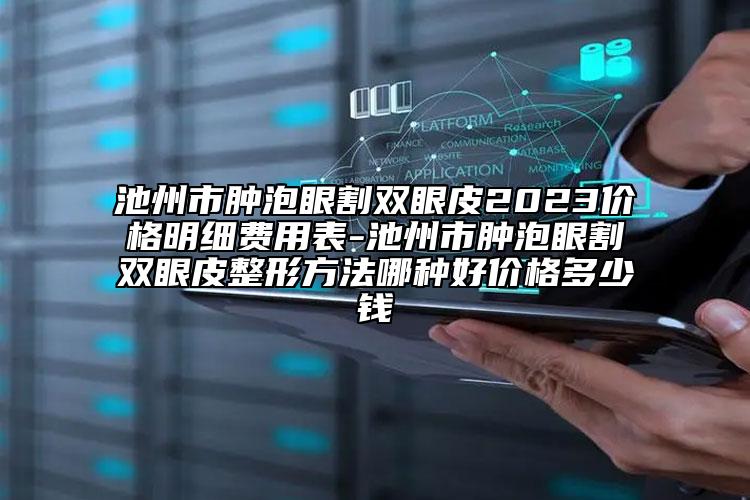 池州市肿泡眼割双眼皮2023价格明细费用表-池州市肿泡眼割双眼皮整形方法哪种好价格多少钱