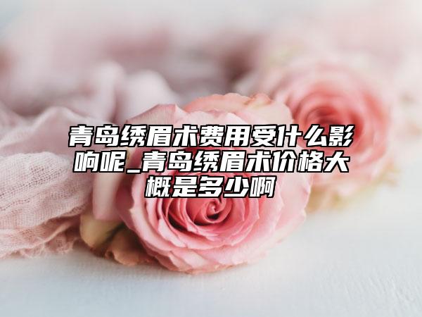 青岛绣眉术费用受什么影响呢_青岛绣眉术价格大概是多少啊