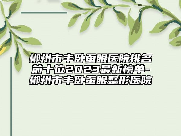 郴州市丰卧蚕眼医院排名前十位2023最新榜单-郴州市丰卧蚕眼整形医院