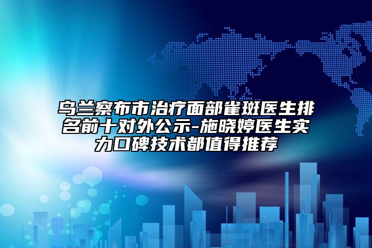 乌兰察布市治疗面部雀斑医生排名前十对外公示-施晓婷医生实力口碑技术都值得推荐