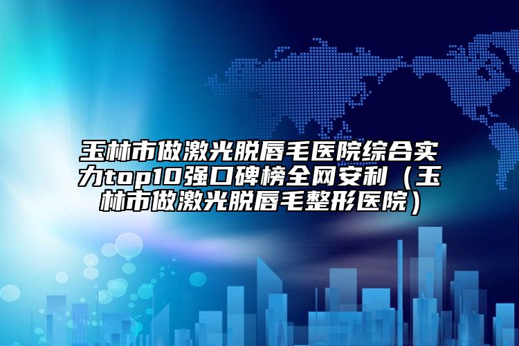 玉林市做激光脱唇毛医院综合实力top10强口碑榜全网安利（玉林市做激光脱唇毛整形医院）