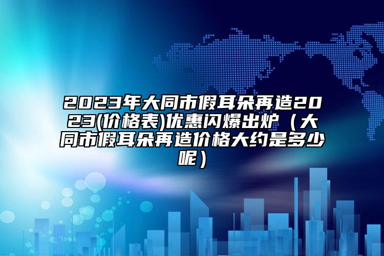 2023年大同市假耳朵再造2023(价格表)优惠闪爆出炉（大同市假耳朵再造价格大约是多少呢）