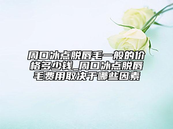 周口冰点脱唇毛一般的价格多少钱_周口冰点脱唇毛费用取决于哪些因素