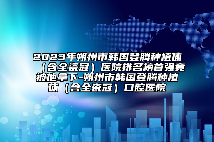 2023年朔州市韩国登腾种植体（含全瓷冠）医院排名榜首强竟被他拿下-朔州市韩国登腾种植体（含全瓷冠）口腔医院