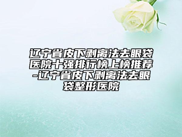 辽宁省皮下剥离法去眼袋医院十强排行榜上榜推荐-辽宁省皮下剥离法去眼袋整形医院