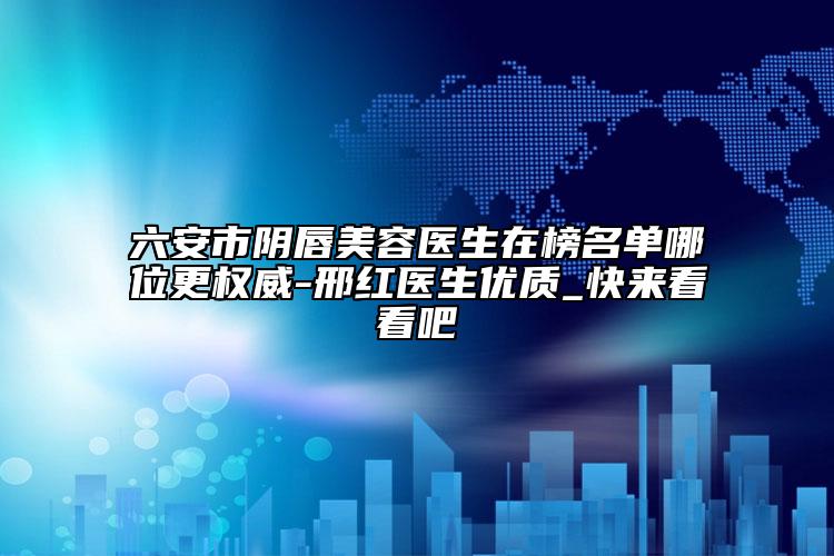 六安市阴唇美容医生在榜名单哪位更权威-邢红医生优质_快来看看吧