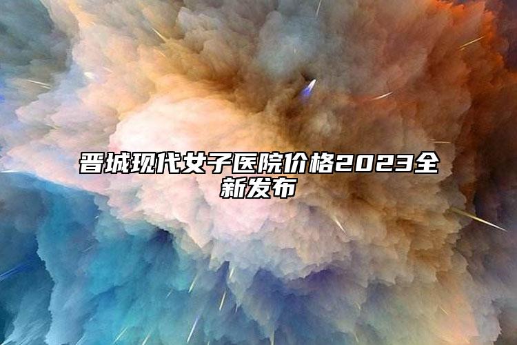 晋城现代女子医院价格2023全新发布