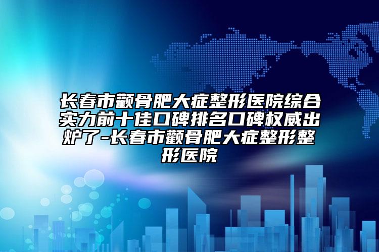 长春市颧骨肥大症整形医院综合实力前十佳口碑排名口碑权威出炉了-长春市颧骨肥大症整形整形医院