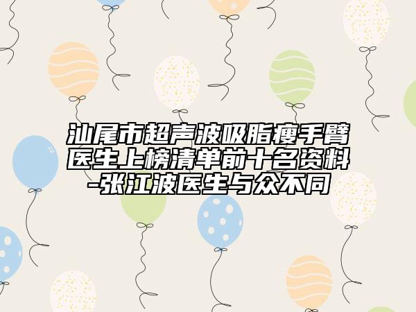 汕尾市超声波吸脂瘦手臂医生上榜清单前十名资料-张江波医生与众不同