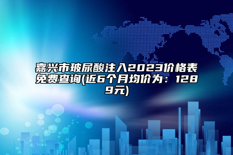 嘉兴市玻尿酸注入2023价格表免费查询(近6个月均价为：1289元)