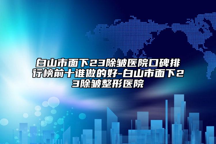 白山市面下23除皱医院口碑排行榜前十谁做的好-白山市面下23除皱整形医院