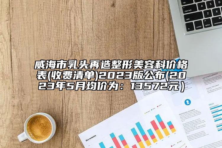 威海市乳头再造整形美容科价格表(收费清单)2023版公布(2023年5月均价为：13572元）