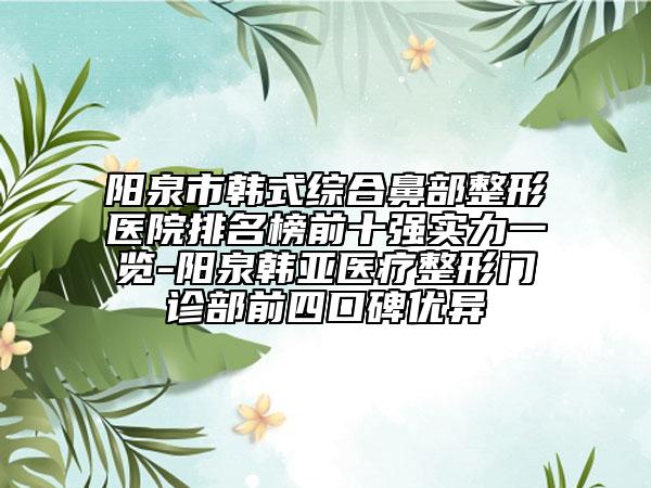 阳泉市韩式综合鼻部整形医院排名榜前十强实力一览-阳泉韩亚医疗整形门诊部前四口碑优异