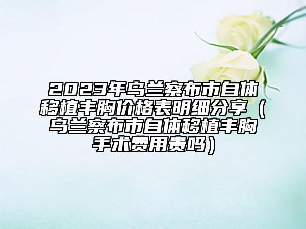 2023年乌兰察布市自体移植丰胸价格表明细分享（乌兰察布市自体移植丰胸手术费用贵吗）