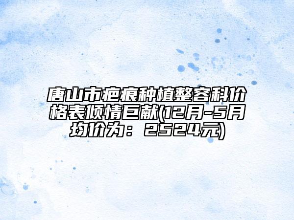 唐山市疤痕种植整容科价格表倾情巨献(12月-5月均价为：2524元)