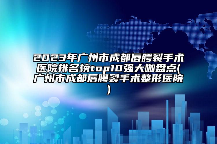 2023年广州市成都唇腭裂手术医院排名榜top10强大咖盘点(广州市成都唇腭裂手术整形医院)