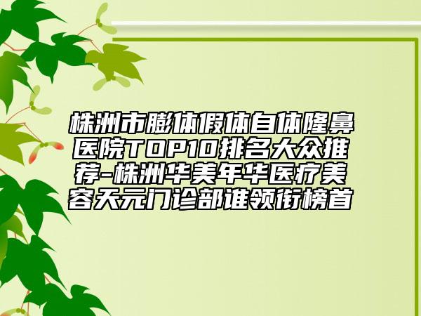 株洲市膨体假体自体隆鼻医院TOP10排名大众推荐-株洲华美年华医疗美容天元门诊部谁领衔榜首