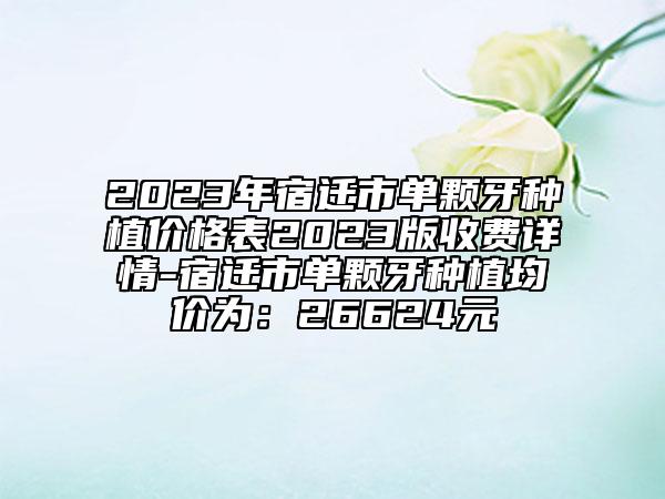 2023年宿迁市单颗牙种植价格表2023版收费详情-宿迁市单颗牙种植均价为：26624元