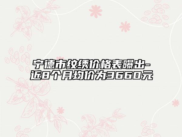 宁德市纹绣价格表曝出-近8个月均价为3660元