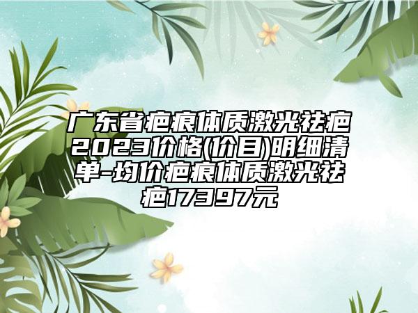 广东省疤痕体质激光祛疤2023价格(价目)明细清单-均价疤痕体质激光祛疤17397元