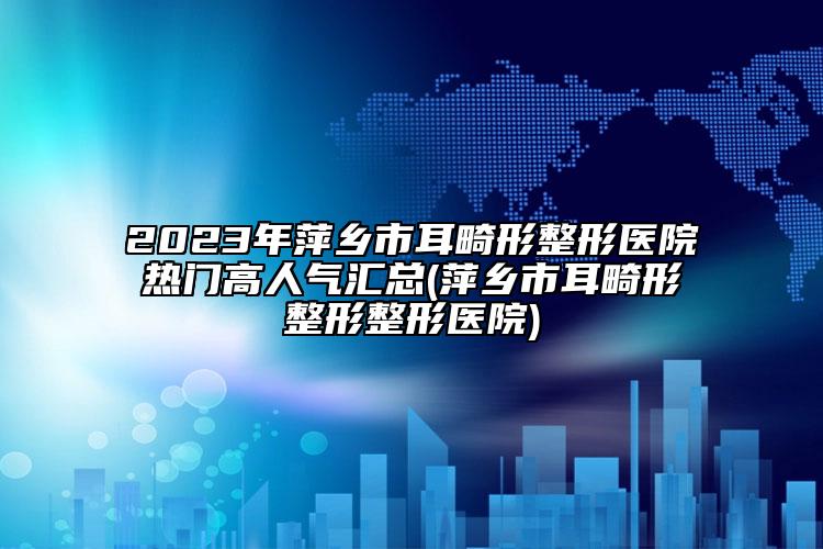 2023年萍乡市耳畸形整形医院热门高人气汇总(萍乡市耳畸形整形整形医院)