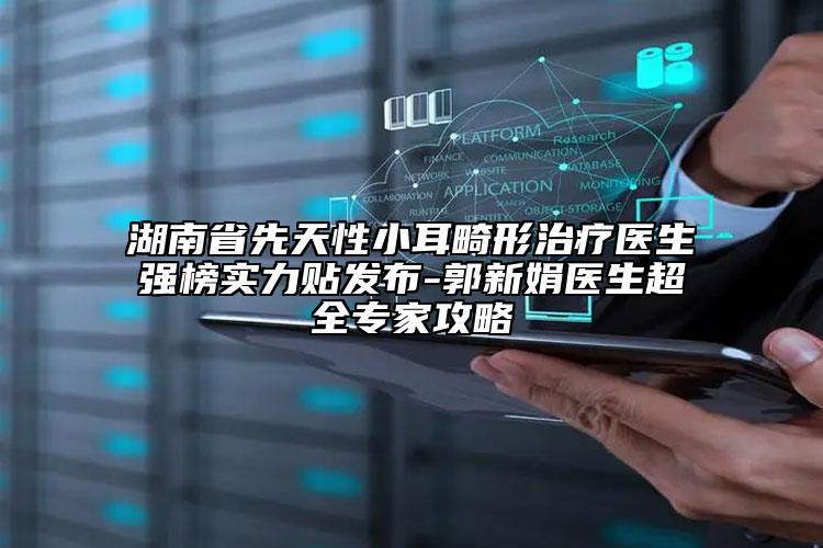 湖南省先天性小耳畸形治疗医生强榜实力贴发布-郭新娟医生超全专家攻略