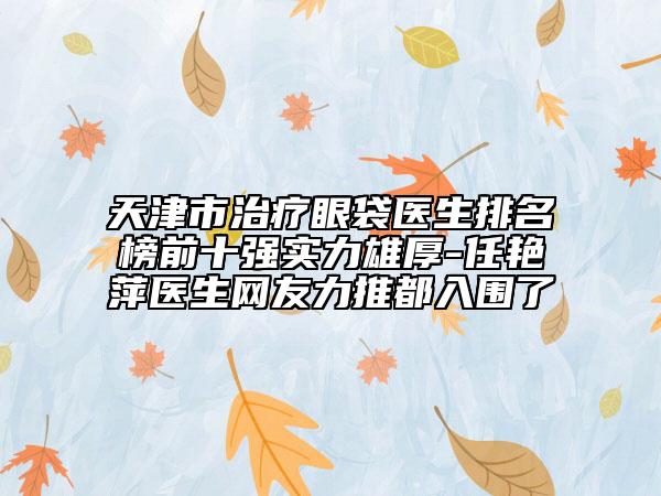 天津市治疗眼袋医生排名榜前十强实力雄厚-任艳萍医生网友力推都入围了